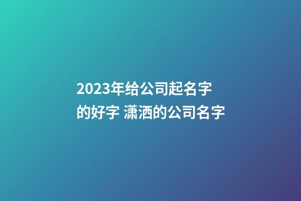 2023年给公司起名字的好字 潇洒的公司名字